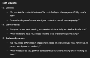 Root Causes Content: "Do you feel the content itself could be contributing to disengagement? Why or why not?" "How often do you refresh or adapt your content to make it more engaging?" Delivery Tools: "Are your current tools meeting your needs for interactivity and feedback collection?" "What limitations have you noticed with the tools or platforms you’re using?" Audience Dynamics: "Do you notice differences in engagement based on audience type (e.g., remote vs. in-person, employees vs. students)?" "What feedback do you get from participants about what’s missing or not working for them?"